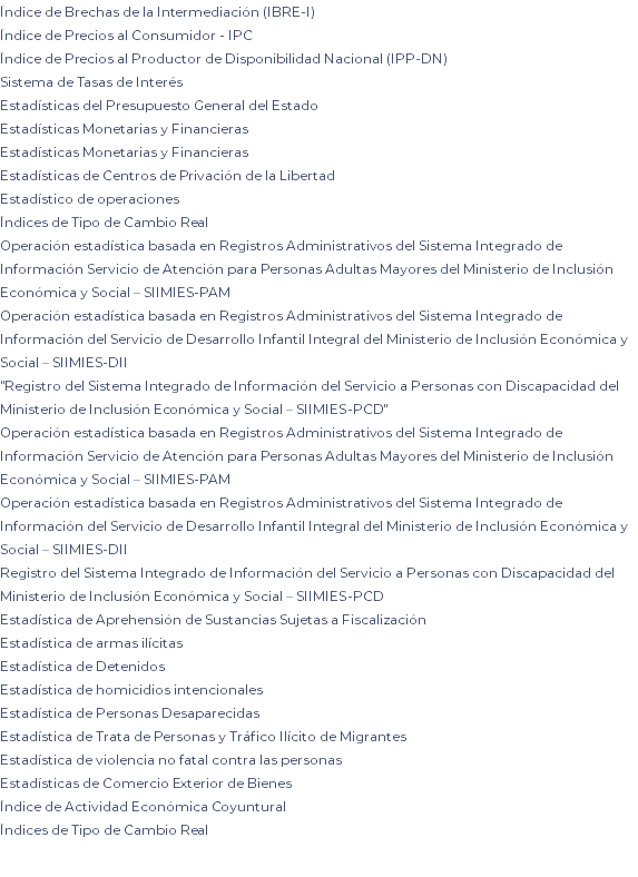 Índice de Brechas de la Intermediación (IBRE-I) Índice de Precios al Consumidor - IPC Índice de Precios al Productor de Disponibilidad Nacional (IPP-DN) Sistema de Tasas de Interés Estadísticas del Presupuesto General del Estado Estadísticas Monetarias y Financieras Estadísticas Monetarias y Financieras Estadísticas de Centros de Privación de la Libertad Estadístico de operaciones Índices de Tipo de Cambio Real Operación estadística basada en Registros Administrativos del Sistema Integrado de Información Servicio de Atención para Personas Adultas Mayores del Ministerio de Inclusión Económica y Social – SIIMIES-PAM Operación estadística basada en Registros Administrativos del Sistema Integrado de Información del Servicio de Desarrollo Infantil Integral del Ministerio de Inclusión Económica y Social – SIIMIES-DII "Registro del Sistema Integrado de Información del Servicio a Personas con Discapacidad del Ministerio de Inclusión Económica y Social – SIIMIES-PCD" Operación estadística basada en Registros Administrativos del Sistema Integrado de Información Servicio de Atención para Personas Adultas Mayores del Ministerio de Inclusión Económica y Social – SIIMIES-PAM Operación estadística basada en Registros Administrativos del Sistema Integrado de Información del Servicio de Desarrollo Infantil Integral del Ministerio de Inclusión Económica y Social – SIIMIES-DII Registro del Sistema Integrado de Información del Servicio a Personas con Discapacidad del Ministerio de Inclusión Económica y Social – SIIMIES-PCD Estadística de Aprehensión de Sustancias Sujetas a Fiscalización Estadística de armas ilícitas Estadística de Detenidos Estadística de homicidios intencionales Estadística de Personas Desaparecidas Estadística de Trata de Personas y Tráfico Ilícito de Migrantes Estadística de violencia no fatal contra las personas Estadísticas de Comercio Exterior de Bienes Índice de Actividad Económica Coyuntural Índices de Tipo de Cambio Real