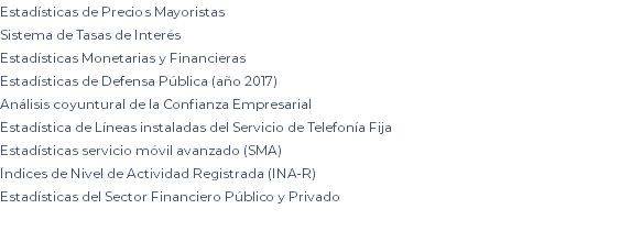 Estadísticas de Precios Mayoristas Sistema de Tasas de Interés Estadísticas Monetarias y Financieras Estadísticas de Defensa Pública (año 2017) Análisis coyuntural de la Confianza Empresarial Estadística de Líneas instaladas del Servicio de Telefonía Fija Estadísticas servicio móvil avanzado (SMA) Índices de Nivel de Actividad Registrada (INA-R) Estadísticas del Sector Financiero Público y Privado 