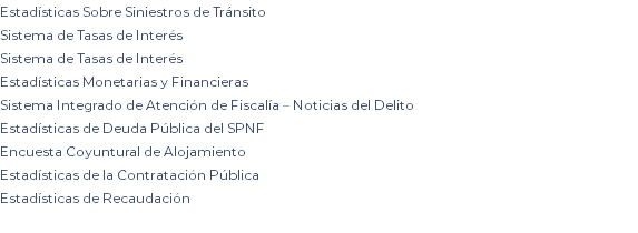 Estadísticas Sobre Siniestros de Tránsito Sistema de Tasas de Interés Sistema de Tasas de Interés Estadísticas Monetarias y Financieras Sistema Integrado de Atención de Fiscalía – Noticias del Delito Estadísticas de Deuda Pública del SPNF Encuesta Coyuntural de Alojamiento Estadísticas de la Contratación Pública Estadísticas de Recaudación 