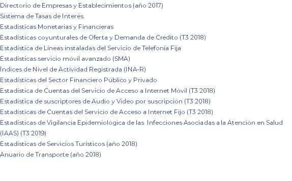 Directorio de Empresas y Establecimientos (año 2017) Sistema de Tasas de Interés Estadísticas Monetarias y Financieras Estadísticas coyunturales de Oferta y Demanda de Crédito (T3 2018) Estadística de Líneas instaladas del Servicio de Telefonía Fija Estadísticas servicio móvil avanzado (SMA) Índices de Nivel de Actividad Registrada (INA-R) Estadísticas del Sector Financiero Público y Privado Estadística de Cuentas del Servicio de Acceso a Internet Móvil (T3 2018) Estadística de suscriptores de Audio y Video por suscripción (T3 2018) Estadísticas de Cuentas del Servicio de Acceso a Internet Fijo (T3 2018) Estadísticas de Vigilancia Epidemiológica de las Infecciones Asociadas a la Atención en Salud (IAAS) (T3 2019) Estadísticas de Servicios Turísticos (año 2018) Anuario de Transporte (año 2018) 