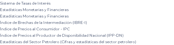 Sistema de Tasas de Interés Estadísticas Monetarias y Financieras Estadísticas Monetarias y Financieras Índice de Brechas de la Intermediación (IBRE-I) Índice de Precios al Consumidor - IPC Índice de Precios al Productor de Disponibilidad Nacional (IPP-DN) Estadísticas del Sector Petrolero (Cifras y estadísticas del sector petrolero)