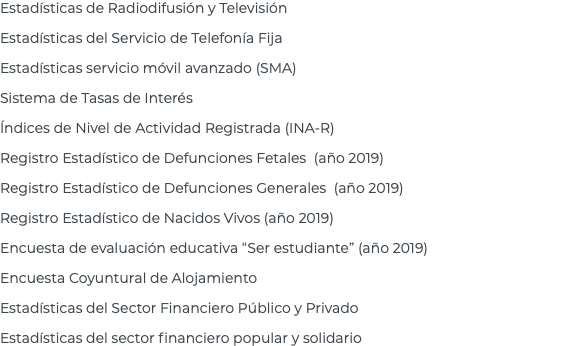 Estadísticas de Radiodifusión y Televisión Estadísticas del Servicio de Telefonía Fija Estadísticas servicio móvil avanzado (SMA) Sistema de Tasas de Interés Índices de Nivel de Actividad Registrada (INA-R) Registro Estadístico de Defunciones Fetales (año 2019) Registro Estadístico de Defunciones Generales (año 2019) Registro Estadístico de Nacidos Vivos (año 2019) Encuesta de evaluación educativa “Ser estudiante” (año 2019) Encuesta Coyuntural de Alojamiento Estadísticas del Sector Financiero Público y Privado Estadísticas del sector financiero popular y solidario