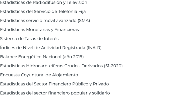 Estadísticas de Radiodifusión y Televisión Estadísticas del Servicio de Telefonía Fija Estadísticas servicio móvil avanzado (SMA) Estadísticas Monetarias y Financieras Sistema de Tasas de Interés Índices de Nivel de Actividad Registrada (INA-R) Balance Energético Nacional (año 2019) Estadísticas Hidrocarburíferas Crudo - Derivados (S1-2020) Encuesta Coyuntural de Alojamiento Estadísticas del Sector Financiero Público y Privado Estadísticas del sector financiero popular y solidario