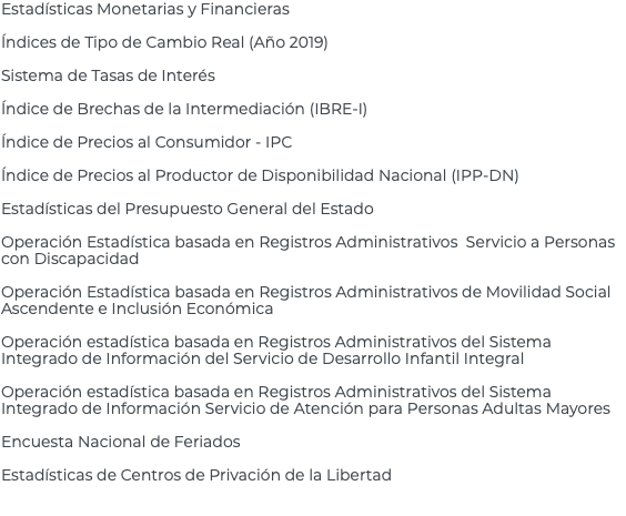 Estadísticas Monetarias y Financieras Índices de Tipo de Cambio Real (Año 2019) Sistema de Tasas de Interés Índice de Brechas de la Intermediación (IBRE-I) Índice de Precios al Consumidor - IPC Índice de Precios al Productor de Disponibilidad Nacional (IPP-DN) Estadísticas del Presupuesto General del Estado Operación Estadística basada en Registros Administrativos Servicio a Personas con Discapacidad Operación Estadística basada en Registros Administrativos de Movilidad Social Ascendente e Inclusión Económica Operación estadística basada en Registros Administrativos del Sistema Integrado de Información del Servicio de Desarrollo Infantil Integral Operación estadística basada en Registros Administrativos del Sistema Integrado de Información Servicio de Atención para Personas Adultas Mayores Encuesta Nacional de Feriados Estadísticas de Centros de Privación de la Libertad 