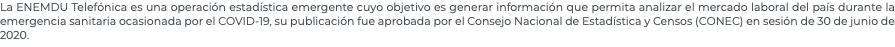 La ENEMDU Telefónica es una operación estadística emergente cuyo objetivo es generar información que permita analizar el mercado laboral del país durante la emergencia sanitaria ocasionada por el COVID-19, su publicación fue aprobada por el Consejo Nacional de Estadística y Censos (CONEC) en sesión de 30 de junio de 2020.