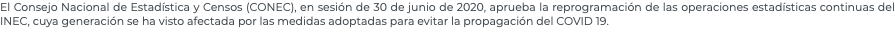 El Consejo Nacional de Estadística y Censos (CONEC), en sesión de 30 de junio de 2020, aprueba la reprogramación de las operaciones estadísticas continuas del INEC, cuya generación se ha visto afectada por las medidas adoptadas para evitar la propagación del COVID 19.