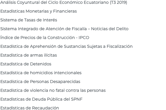 Análisis Coyuntural del Ciclo Económico Ecuatoriano (T3 2019) Estadísticas Monetarias y Financieras Sistema de Tasas de Interés Sistema Integrado de Atención de Fiscalía – Noticias del Delito Índice de Precios de la Construcción - IPCO Estadística de Aprehensión de Sustancias Sujetas a Fiscalización Estadística de armas ilícitas Estadística de Detenidos Estadística de homicidios intencionales Estadística de Personas Desaparecidas Estadística de violencia no fatal contra las personas Estadísticas de Deuda Pública del SPNF Estadísticas de Recaudación