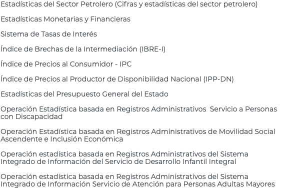 Estadísticas del Sector Petrolero (Cifras y estadísticas del sector petrolero) Estadísticas Monetarias y Financieras Sistema de Tasas de Interés Índice de Brechas de la Intermediación (IBRE-I) Índice de Precios al Consumidor - IPC Índice de Precios al Productor de Disponibilidad Nacional (IPP-DN) Estadísticas del Presupuesto General del Estado Operación Estadística basada en Registros Administrativos Servicio a Personas con Discapacidad Operación Estadística basada en Registros Administrativos de Movilidad Social Ascendente e Inclusión Económica Operación estadística basada en Registros Administrativos del Sistema Integrado de Información del Servicio de Desarrollo Infantil Integral Operación estadística basada en Registros Administrativos del Sistema Integrado de Información Servicio de Atención para Personas Adultas Mayores