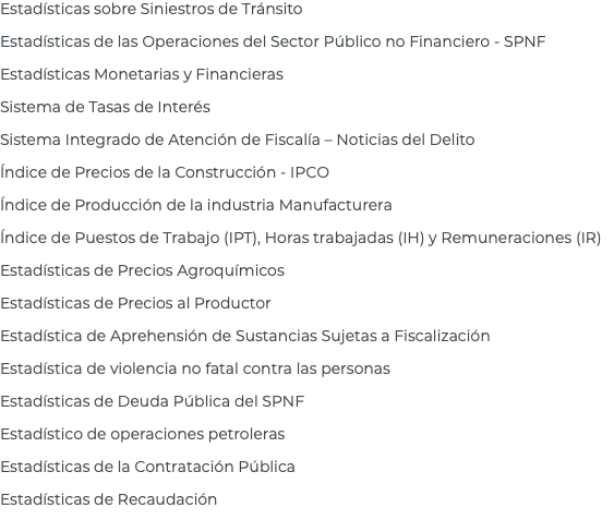 Estadísticas sobre Siniestros de Tránsito Estadísticas de las Operaciones del Sector Público no Financiero - SPNF Estadísticas Monetarias y Financieras Sistema de Tasas de Interés Sistema Integrado de Atención de Fiscalía – Noticias del Delito Índice de Precios de la Construcción - IPCO Índice de Producción de la industria Manufacturera Índice de Puestos de Trabajo (IPT), Horas trabajadas (IH) y Remuneraciones (IR) Estadísticas de Precios Agroquímicos Estadísticas de Precios al Productor Estadística de Aprehensión de Sustancias Sujetas a Fiscalización Estadística de violencia no fatal contra las personas Estadísticas de Deuda Pública del SPNF Estadístico de operaciones petroleras Estadísticas de la Contratación Pública Estadísticas de Recaudación