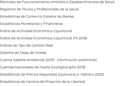 Permisos de Funcionamiento emitidos a Establecimientos de Salud Registros de Títulos y Profesionales de la Salud Estadísticas de Comercio Exterior de Bienes Estadísticas Monetarias y Financieras Índice de Actividad Económica Coyuntural Índice de Actividad Económica Coyuntural (T4 2019) Índices de Tipo de Cambio Real Sistema de Tasas de Interés Cuenta Satélite Ambiental (2019 - información preliminar) Cuentas Nacionales de Huella Ecológica (año 2019) Estadísticas de Precios Mayoristas (Quincena 2- Febrero 2020) Estadísticas de Centros de Privación de la Libertad