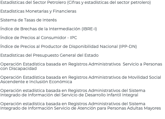 Estadísticas del Sector Petrolero (Cifras y estadísticas del sector petrolero) Estadísticas Monetarias y Financieras Sistema de Tasas de Interés Índice de Brechas de la Intermediación (IBRE-I) Índice de Precios al Consumidor - IPC Índice de Precios al Productor de Disponibilidad Nacional (IPP-DN) Estadísticas del Presupuesto General del Estado Operación Estadística basada en Registros Administrativos Servicio a Personas con Discapacidad Operación Estadística basada en Registros Administrativos de Movilidad Social Ascendente e Inclusión Económica Operación estadística basada en Registros Administrativos del Sistema Integrado de Información del Servicio de Desarrollo Infantil Integral Operación estadística basada en Registros Administrativos del Sistema Integrado de Información Servicio de Atención para Personas Adultas Mayores 