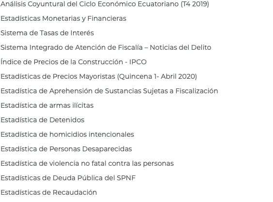 Análisis Coyuntural del Ciclo Económico Ecuatoriano (T4 2019) Estadísticas Monetarias y Financieras Sistema de Tasas de Interés Sistema Integrado de Atención de Fiscalía – Noticias del Delito Índice de Precios de la Construcción - IPCO Estadísticas de Precios Mayoristas (Quincena 1- Abril 2020) Estadística de Aprehensión de Sustancias Sujetas a Fiscalización Estadística de armas ilícitas Estadística de Detenidos Estadística de homicidios intencionales Estadística de Personas Desaparecidas Estadística de violencia no fatal contra las personas Estadísticas de Deuda Pública del SPNF Estadísticas de Recaudación