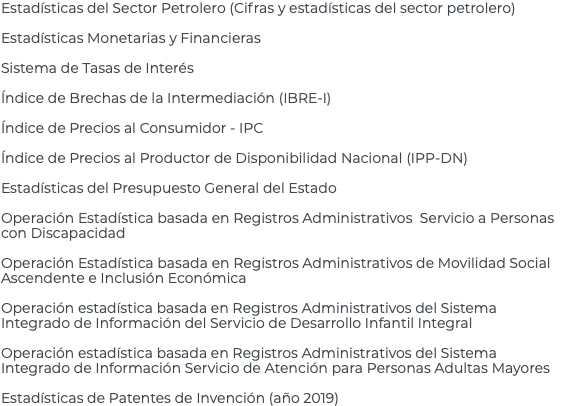 Estadísticas del Sector Petrolero (Cifras y estadísticas del sector petrolero) Estadísticas Monetarias y Financieras Sistema de Tasas de Interés Índice de Brechas de la Intermediación (IBRE-I) Índice de Precios al Consumidor - IPC Índice de Precios al Productor de Disponibilidad Nacional (IPP-DN) Estadísticas del Presupuesto General del Estado Operación Estadística basada en Registros Administrativos Servicio a Personas con Discapacidad Operación Estadística basada en Registros Administrativos de Movilidad Social Ascendente e Inclusión Económica Operación estadística basada en Registros Administrativos del Sistema Integrado de Información del Servicio de Desarrollo Infantil Integral Operación estadística basada en Registros Administrativos del Sistema Integrado de Información Servicio de Atención para Personas Adultas Mayores Estadísticas de Patentes de Invención (año 2019)