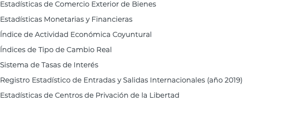 Estadísticas de Comercio Exterior de Bienes Estadísticas Monetarias y Financieras Índice de Actividad Económica Coyuntural Índices de Tipo de Cambio Real Sistema de Tasas de Interés Registro Estadístico de Entradas y Salidas Internacionales (año 2019) Estadísticas de Centros de Privación de la Libertad