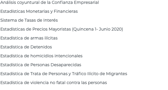 Análisis coyuntural de la Confianza Empresarial Estadísticas Monetarias y Financieras Sistema de Tasas de Interés Estadísticas de Precios Mayoristas (Quincena 1- Junio 2020) Estadística de armas ilícitas Estadística de Detenidos Estadística de homicidios intencionales Estadística de Personas Desaparecidas Estadística de Trata de Personas y Tráfico Ilícito de Migrantes Estadística de violencia no fatal contra las personas