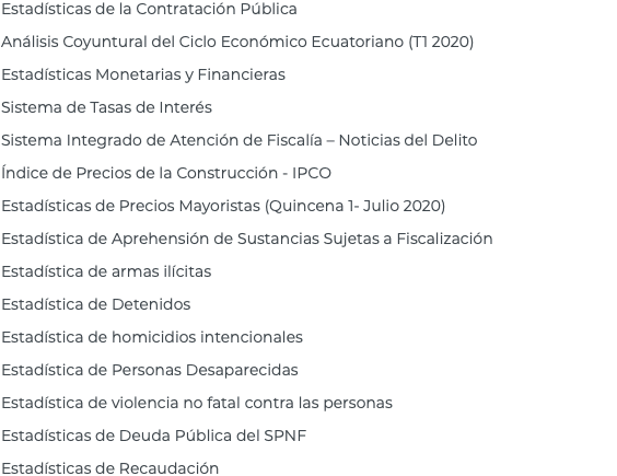 Estadísticas de la Contratación Pública Análisis Coyuntural del Ciclo Económico Ecuatoriano (T1 2020) Estadísticas Monetarias y Financieras Sistema de Tasas de Interés Sistema Integrado de Atención de Fiscalía – Noticias del Delito Índice de Precios de la Construcción - IPCO Estadísticas de Precios Mayoristas (Quincena 1- Julio 2020) Estadística de Aprehensión de Sustancias Sujetas a Fiscalización Estadística de armas ilícitas Estadística de Detenidos Estadística de homicidios intencionales Estadística de Personas Desaparecidas Estadística de violencia no fatal contra las personas Estadísticas de Deuda Pública del SPNF Estadísticas de Recaudación