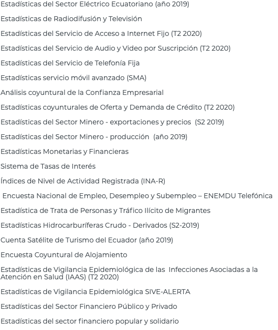 Estadísticas del Sector Eléctrico Ecuatoriano (año 2019) Estadísticas de Radiodifusión y Televisión Estadísticas del Servicio de Acceso a Internet Fijo (T2 2020) Estadísticas del Servicio de Audio y Video por Suscripción (T2 2020) Estadísticas del Servicio de Telefonía Fija Estadísticas servicio móvil avanzado (SMA) Análisis coyuntural de la Confianza Empresarial Estadísticas coyunturales de Oferta y Demanda de Crédito (T2 2020) Estadísticas del Sector Minero - exportaciones y precios (S2 2019) Estadísticas del Sector Minero - producción (año 2019) Estadísticas Monetarias y Financieras Sistema de Tasas de Interés Índices de Nivel de Actividad Registrada (INA-R) Encuesta Nacional de Empleo, Desempleo y Subempleo – ENEMDU Telefónica Estadística de Trata de Personas y Tráfico Ilícito de Migrantes Estadísticas Hidrocarburíferas Crudo - Derivados (S2-2019) Cuenta Satélite de Turismo del Ecuador (año 2019) Encuesta Coyuntural de Alojamiento Estadísticas de Vigilancia Epidemiológica de las Infecciones Asociadas a la Atención en Salud (IAAS) (T2 2020) Estadísticas de Vigilancia Epidemiológica SIVE-ALERTA Estadísticas del Sector Financiero Público y Privado Estadísticas del sector financiero popular y solidario