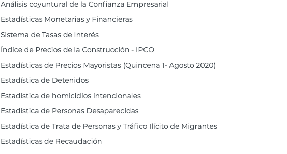 Análisis coyuntural de la Confianza Empresarial Estadísticas Monetarias y Financieras Sistema de Tasas de Interés Índice de Precios de la Construcción - IPCO Estadísticas de Precios Mayoristas (Quincena 1- Agosto 2020) Estadística de Detenidos Estadística de homicidios intencionales Estadística de Personas Desaparecidas Estadística de Trata de Personas y Tráfico Ilícito de Migrantes Estadísticas de Recaudación