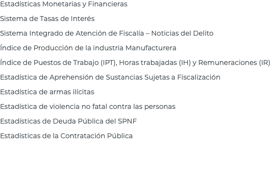 Estadísticas Monetarias y Financieras Sistema de Tasas de Interés Sistema Integrado de Atención de Fiscalía – Noticias del Delito Índice de Producción de la industria Manufacturera Índice de Puestos de Trabajo (IPT), Horas trabajadas (IH) y Remuneraciones (IR) Estadística de Aprehensión de Sustancias Sujetas a Fiscalización Estadística de armas ilícitas Estadística de violencia no fatal contra las personas Estadísticas de Deuda Pública del SPNF Estadísticas de la Contratación Pública