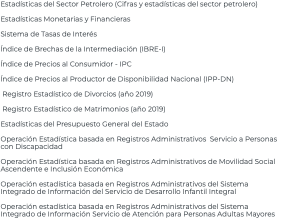 Estadísticas del Sector Petrolero (Cifras y estadísticas del sector petrolero) Estadísticas Monetarias y Financieras Sistema de Tasas de Interés Índice de Brechas de la Intermediación (IBRE-I) Índice de Precios al Consumidor - IPC Índice de Precios al Productor de Disponibilidad Nacional (IPP-DN) Registro Estadístico de Divorcios (año 2019) Registro Estadístico de Matrimonios (año 2019) Estadísticas del Presupuesto General del Estado Operación Estadística basada en Registros Administrativos Servicio a Personas con Discapacidad Operación Estadística basada en Registros Administrativos de Movilidad Social Ascendente e Inclusión Económica Operación estadística basada en Registros Administrativos del Sistema Integrado de Información del Servicio de Desarrollo Infantil Integral Operación estadística basada en Registros Administrativos del Sistema Integrado de Información Servicio de Atención para Personas Adultas Mayores 