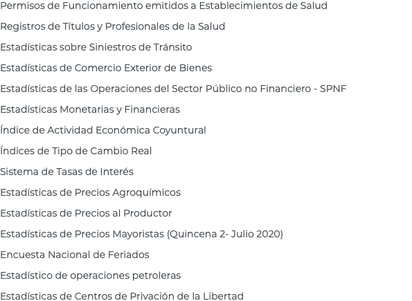 Permisos de Funcionamiento emitidos a Establecimientos de Salud Registros de Títulos y Profesionales de la Salud Estadísticas sobre Siniestros de Tránsito Estadísticas de Comercio Exterior de Bienes Estadísticas de las Operaciones del Sector Público no Financiero - SPNF Estadísticas Monetarias y Financieras Índice de Actividad Económica Coyuntural Índices de Tipo de Cambio Real Sistema de Tasas de Interés Estadísticas de Precios Agroquímicos Estadísticas de Precios al Productor Estadísticas de Precios Mayoristas (Quincena 2- Julio 2020) Encuesta Nacional de Feriados Estadístico de operaciones petroleras Estadísticas de Centros de Privación de la Libertad