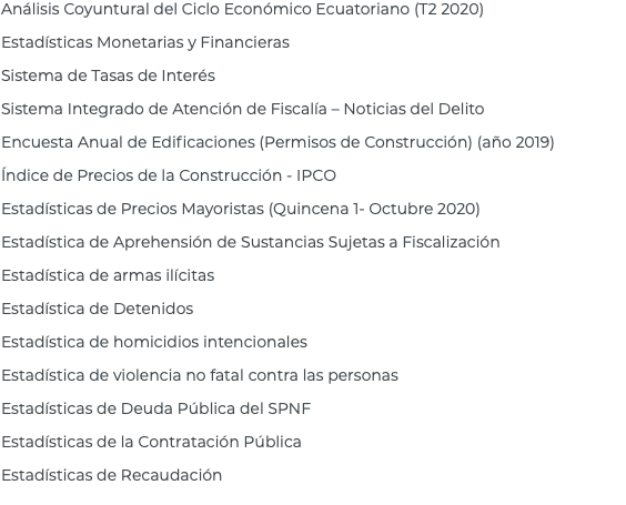 Análisis Coyuntural del Ciclo Económico Ecuatoriano (T2 2020) Estadísticas Monetarias y Financieras Sistema de Tasas de Interés Sistema Integrado de Atención de Fiscalía – Noticias del Delito Encuesta Anual de Edificaciones (Permisos de Construcción) (año 2019) Índice de Precios de la Construcción - IPCO Estadísticas de Precios Mayoristas (Quincena 1- Octubre 2020) Estadística de Aprehensión de Sustancias Sujetas a Fiscalización Estadística de armas ilícitas Estadística de Detenidos Estadística de homicidios intencionales Estadística de violencia no fatal contra las personas Estadísticas de Deuda Pública del SPNF Estadísticas de la Contratación Pública Estadísticas de Recaudación