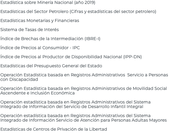 Estadística sobre Minería Nacional (año 2019) Estadísticas del Sector Petrolero (Cifras y estadísticas del sector petrolero) Estadísticas Monetarias y Financieras Sistema de Tasas de Interés Índice de Brechas de la Intermediación (IBRE-I) Índice de Precios al Consumidor - IPC Índice de Precios al Productor de Disponibilidad Nacional (IPP-DN) Estadísticas del Presupuesto General del Estado Operación Estadística basada en Registros Administrativos Servicio a Personas con Discapacidad Operación Estadística basada en Registros Administrativos de Movilidad Social Ascendente e Inclusión Económica Operación estadística basada en Registros Administrativos del Sistema Integrado de Información del Servicio de Desarrollo Infantil Integral Operación estadística basada en Registros Administrativos del Sistema Integrado de Información Servicio de Atención para Personas Adultas Mayores Estadísticas de Centros de Privación de la Libertad