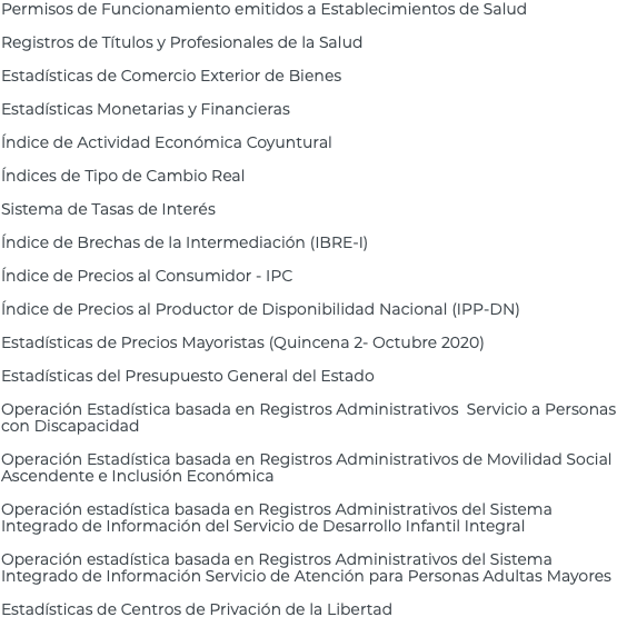 Permisos de Funcionamiento emitidos a Establecimientos de Salud Registros de Títulos y Profesionales de la Salud Estadísticas de Comercio Exterior de Bienes Estadísticas Monetarias y Financieras Índice de Actividad Económica Coyuntural Índices de Tipo de Cambio Real Sistema de Tasas de Interés Índice de Brechas de la Intermediación (IBRE-I) Índice de Precios al Consumidor - IPC Índice de Precios al Productor de Disponibilidad Nacional (IPP-DN) Estadísticas de Precios Mayoristas (Quincena 2- Octubre 2020) Estadísticas del Presupuesto General del Estado Operación Estadística basada en Registros Administrativos Servicio a Personas con Discapacidad Operación Estadística basada en Registros Administrativos de Movilidad Social Ascendente e Inclusión Económica Operación estadística basada en Registros Administrativos del Sistema Integrado de Información del Servicio de Desarrollo Infantil Integral Operación estadística basada en Registros Administrativos del Sistema Integrado de Información Servicio de Atención para Personas Adultas Mayores Estadísticas de Centros de Privación de la Libertad