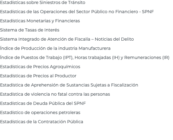 Estadísticas sobre Siniestros de Tránsito Estadísticas de las Operaciones del Sector Público no Financiero - SPNF Estadísticas Monetarias y Financieras Sistema de Tasas de Interés Sistema Integrado de Atención de Fiscalía – Noticias del Delito Índice de Producción de la industria Manufacturera Índice de Puestos de Trabajo (IPT), Horas trabajadas (IH) y Remuneraciones (IR) Estadísticas de Precios Agroquímicos Estadísticas de Precios al Productor Estadística de Aprehensión de Sustancias Sujetas a Fiscalización Estadística de violencia no fatal contra las personas Estadísticas de Deuda Pública del SPNF Estadístico de operaciones petroleras Estadísticas de la Contratación Pública