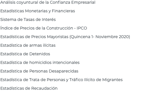 Análisis coyuntural de la Confianza Empresarial Estadísticas Monetarias y Financieras Sistema de Tasas de Interés Índice de Precios de la Construcción - IPCO Estadísticas de Precios Mayoristas (Quincena 1- Noviembre 2020) Estadística de armas ilícitas Estadística de Detenidos Estadística de homicidios intencionales Estadística de Personas Desaparecidas Estadística de Trata de Personas y Tráfico Ilícito de Migrantes Estadísticas de Recaudación