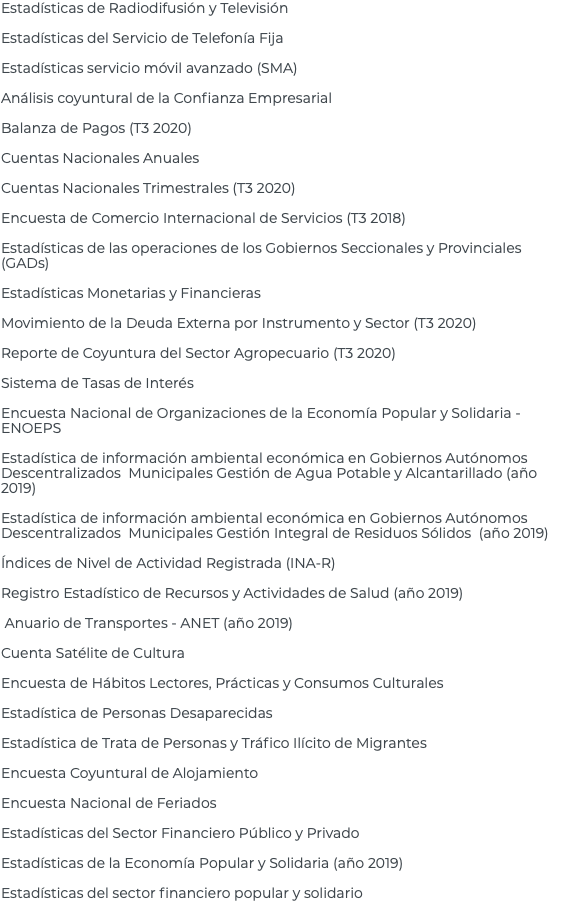 Estadísticas de Radiodifusión y Televisión Estadísticas del Servicio de Telefonía Fija Estadísticas servicio móvil avanzado (SMA) Análisis coyuntural de la Confianza Empresarial Balanza de Pagos (T3 2020) Cuentas Nacionales Anuales Cuentas Nacionales Trimestrales (T3 2020) Encuesta de Comercio Internacional de Servicios (T3 2018) Estadísticas de las operaciones de los Gobiernos Seccionales y Provinciales (GADs) Estadísticas Monetarias y Financieras Movimiento de la Deuda Externa por Instrumento y Sector (T3 2020) Reporte de Coyuntura del Sector Agropecuario (T3 2020) Sistema de Tasas de Interés Encuesta Nacional de Organizaciones de la Economía Popular y Solidaria - ENOEPS Estadística de información ambiental económica en Gobiernos Autónomos Descentralizados Municipales Gestión de Agua Potable y Alcantarillado (año 2019) Estadística de información ambiental económica en Gobiernos Autónomos Descentralizados Municipales Gestión Integral de Residuos Sólidos (año 2019) Índices de Nivel de Actividad Registrada (INA-R) Registro Estadístico de Recursos y Actividades de Salud (año 2019) Anuario de Transportes - ANET (año 2019) Cuenta Satélite de Cultura Encuesta de Hábitos Lectores, Prácticas y Consumos Culturales Estadística de Personas Desaparecidas Estadística de Trata de Personas y Tráfico Ilícito de Migrantes Encuesta Coyuntural de Alojamiento Encuesta Nacional de Feriados Estadísticas del Sector Financiero Público y Privado Estadísticas de la Economía Popular y Solidaria (año 2019) Estadísticas del sector financiero popular y solidario