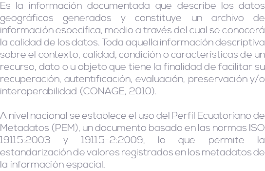 Es la información documentada que describe los datos geográficos generados y constituye un archivo de información específica, medio a través del cual se conocerá la calidad de los datos. Toda aquella información descriptiva sobre el contexto, calidad, condición o características de un recurso, dato o u objeto que tiene la finalidad de facilitar su recuperación, autentificación, evaluación, preservación y/o interoperabilidad (CONAGE, 2010). A nivel nacional se establece el uso del Perfil Ecuatoriano de Metadatos (PEM), un documento basado en las normas ISO 19115:2003 y 19115-2:2009, lo que permite la estandarización de valores registrados en los metadatos de la información espacial.