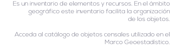 Es un inventario de elementos y recursos. En el ámbito geográfico este inventario facilita la organización  de los objetos. Acceda al catálogo de objetos censales utilizado en el Marco Geoestadístico.