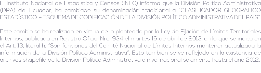 El Instituto Nacional de Estadística y Censos (INEC) informa que la División Político Administrativa (DPA) del Ecuador, ha cambiado su denominación tradicional a “CLASIFICADOR GEOGRÁFICO ESTADÍSTICO – ESQUEMA DE CODIFICACIÓN DE LA DIVISIÓN POLÍTICO ADMINISTRATIVA DEL PAÍS”. Este cambio se ha realizado en virtud de lo planteado por la Ley de Fijación de Límites Territoriales Internos, publicada en Registro Oficial Nro. 934 el martes 16 de abril de 2013, en la que se indica en el Art. 13, literal h. “Son funciones del Comité Nacional de Límites Internos mantener actualizada la información de la División Político Administrativa”. Esto también se ve reflejado en la existencia de archivos shapefile de la División Político Administrativa a nivel nacional solamente hasta el año 2012.