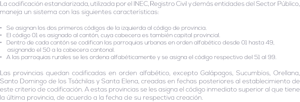 La codificación estandarizada, utilizada por el INEC, Registro Civil y demás entidades del Sector Público, maneja un sistema con las siguientes características: • Se asignan los dos primeros códigos de la izquierda al código de provincia. • El código 01 es asignado al cantón, cuya cabecera es también capital provincial. • Dentro de cada cantón se codifican las parroquias urbanas en orden alfabético desde 01 hasta 49, asignando el 50 a la cabecera cantonal. • A las parroquias rurales se les ordena alfabéticamente y se asigna el código respectivo del 51 al 99. Las provincias quedan codificadas en orden alfabético, excepto Galápagos, Sucumbíos, Orellana, Santo Domingo de los Tsáchilas y Santa Elena, creadas en fechas posteriores al establecimiento de este criterio de codificación. A estas provincias se les asigna el código inmediato superior al que tiene la última provincia, de acuerdo a la fecha de su respectiva creación.