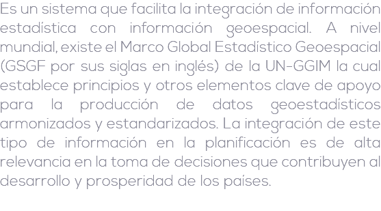 Es un sistema que facilita la integración de información estadística con información geoespacial. A nivel mundial, existe el Marco Global Estadístico Geoespacial (GSGF por sus siglas en inglés) de la UN-GGIM la cual establece principios y otros elementos clave de apoyo para la producción de datos geoestadísticos armonizados y estandarizados. La integración de este tipo de información en la planificación es de alta relevancia en la toma de decisiones que contribuyen al desarrollo y prosperidad de los países.