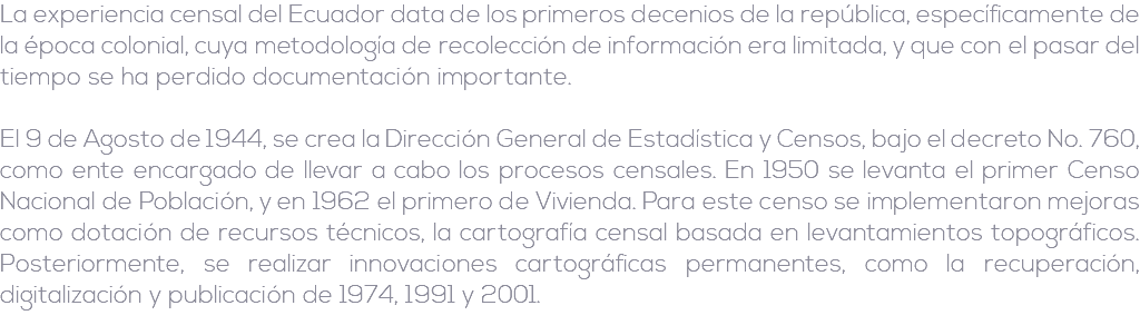 La experiencia censal del Ecuador data de los primeros decenios de la república, específicamente de la época colonial, cuya metodología de recolección de información era limitada, y que con el pasar del tiempo se ha perdido documentación importante. El 9 de Agosto de 1944, se crea la Dirección General de Estadística y Censos, bajo el decreto No. 760, como ente encargado de llevar a cabo los procesos censales. En 1950 se levanta el primer Censo Nacional de Población, y en 1962 el primero de Vivienda. Para este censo se implementaron mejoras como dotación de recursos técnicos, la cartografía censal basada en levantamientos topográficos. Posteriormente, se realizar innovaciones cartográficas permanentes, como la recuperación, digitalización y publicación de 1974, 1991 y 2001.