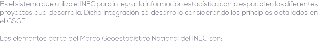 Es el sistema que utiliza el INEC para integrar la información estadística con la espacial en los diferentes proyectos que desarrolla. Dicha integración se desarrolló considerando los principios detallados en el GSGF. Los elementos parte del Marco Geoestadístico Nacional del INEC son: