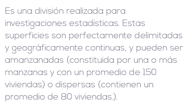 Es una división realizada para investigaciones estadísticas. Estas superficies son perfectamente delimitadas y geográficamente continuas, y pueden ser amanzanadas (constituida por una o más manzanas y con un promedio de 150 viviendas) o dispersas (contienen un promedio de 80 viviendas.).