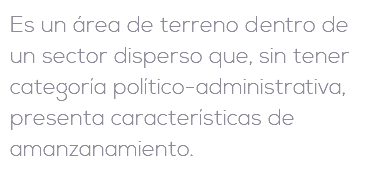 Es un área de terreno dentro de un sector disperso que, sin tener categoría político-administrativa, presenta características de amanzanamiento.