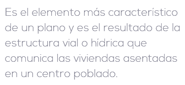 Es el elemento más característico de un plano y es el resultado de la estructura vial o hídrica que comunica las viviendas asentadas en un centro poblado.
