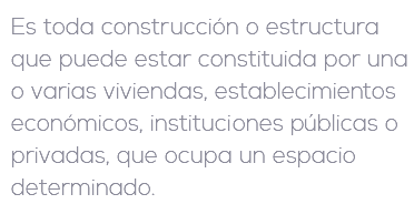 Es toda construcción o estructura que puede estar constituida por una o varias viviendas, establecimientos económicos, instituciones públicas o privadas, que ocupa un espacio determinado.
