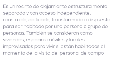 Es un recinto de alojamiento estructuralmente separado y con acceso independiente; construido, edificado, transformado o dispuesto para ser habitado por una persona o grupo de personas. También se consideran como viviendas, espacios móviles y locales improvisados para vivir si están habilitados el momento de la visita del personal de campo