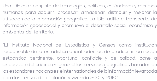 Una IDE es el conjunto de tecnologías, políticas, estándares y recursos humanos para adquirir, procesar, almacenar, distribuir y mejorar la utilización de la información geográfica. La IDE facilita el transporte de información geoespacial y promueve el desarrollo social, económico y ambiental del territorio. “El Instituto Nacional de Estadística y Censos como institución responsable de la estadística oficial, además de producir información estadística pertinente, oportuna, confiable y de calidad; pone a disposición del público en general los servicios geográficos basados en los estándares nacionales e internacionales de la información levantada para los censos de población y vivienda 2001 y 2010″.